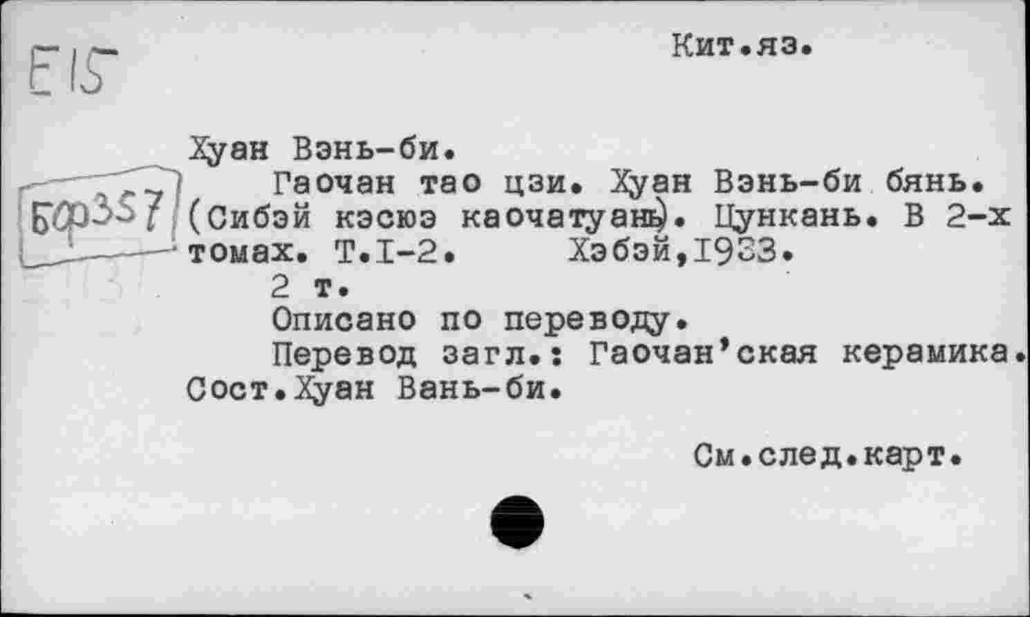 ﻿ГІГ
Кит.яз.
Хуан Вэнь-би.
ГГЗ] Гаочан тао цзи. Хуан Вэнь-би бянь. (Сибэй кэсюэ каочатуага). Цункань. В 2-х томах. Т.1-2. Хэбэй, 1933.
2 т.
Описано по переводу.
Перевод загл.s Гаочан’ская керамика Сост.Х^ан Вань-би.
См.след.карт